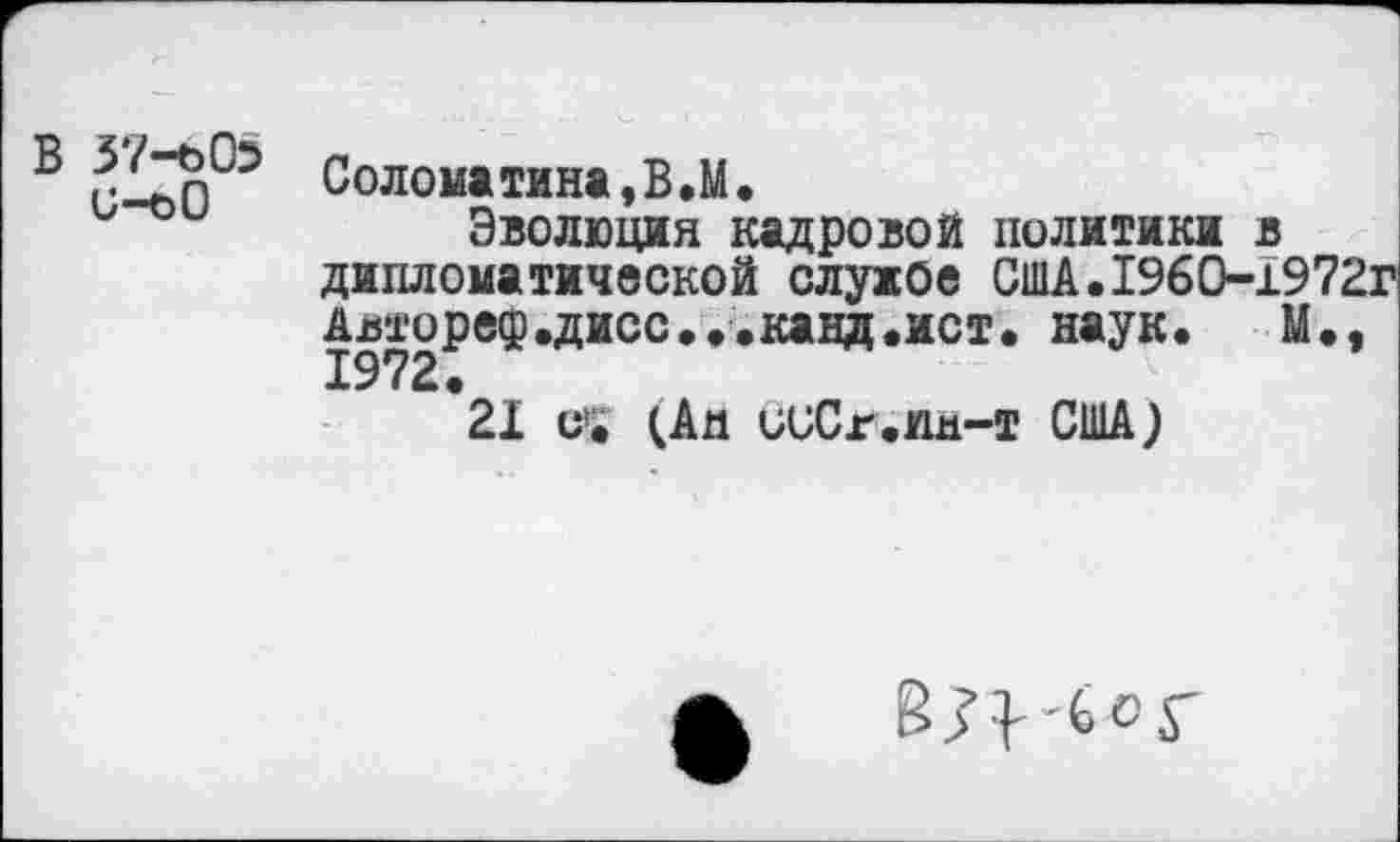 ﻿В 37-605 и-оО
Соломатина,В.М.
Эволюция кадровой политики в дипломатической служое США.1960-1972Г Авторе®.дисс...канд.ист. наук.	М.,
1972.
21 с1. (Аа исСг.ия-т США)
